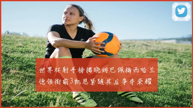 世界杯射手榜揭晓姆巴佩梅西哈兰德领衔前3凯恩紧随其后争夺荣耀