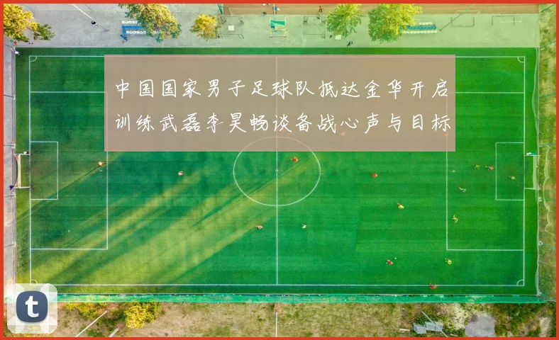 中国国家男子足球队抵达金华开启训练武磊李昊畅谈备战心声与目标