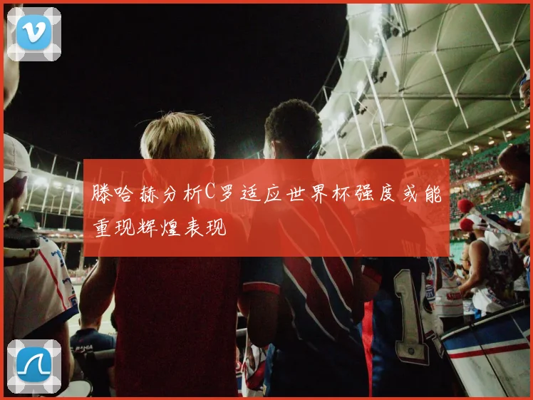 滕哈赫分析C罗适应世界杯强度或能重现辉煌表现