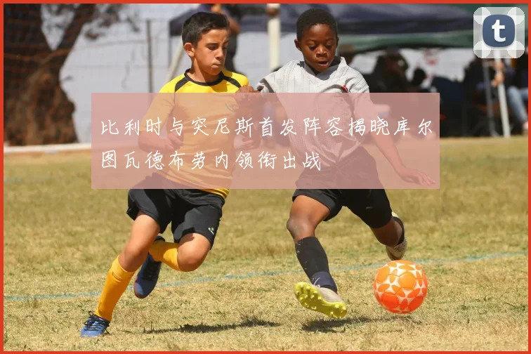 比利时与突尼斯首发阵容揭晓库尔图瓦德布劳内领衔出战