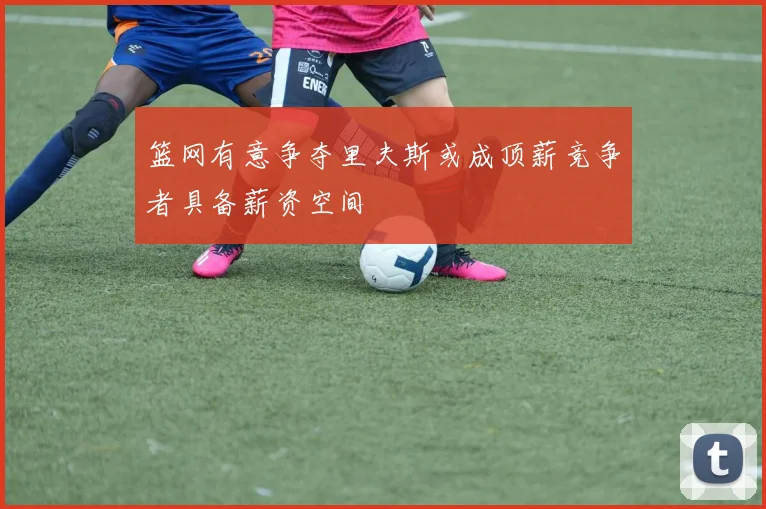 篮网有意争夺里夫斯或成顶薪竞争者具备薪资空间
