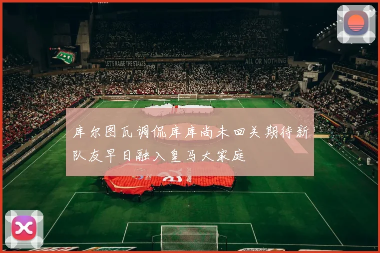库尔图瓦调侃库库尚未回关期待新队友早日融入皇马大家庭