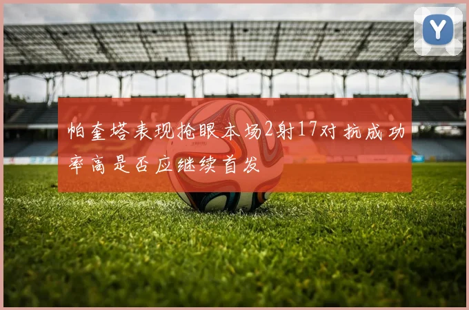 帕奎塔表现抢眼本场2射17对抗成功率高是否应继续首发