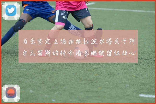 马竞坚定立场拒绝拉波尔塔关于阿尔瓦雷斯的转会请求继续留住核心球员