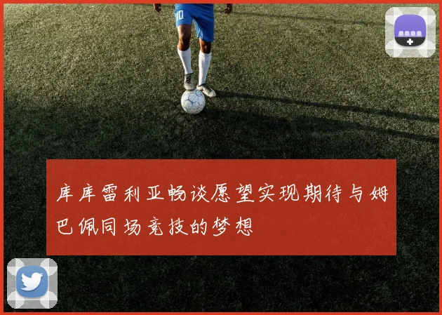 库库雷利亚畅谈愿望实现期待与姆巴佩同场竞技的梦想