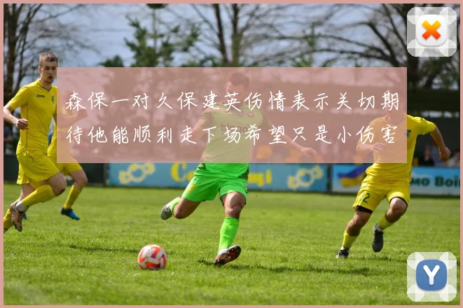 森保一对久保建英伤情表示关切期待他能顺利走下场希望只是小伤害