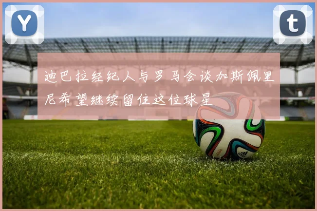 迪巴拉经纪人与罗马会谈加斯佩里尼希望继续留住这位球星