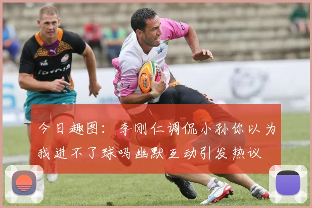 今日趣图：李刚仁调侃小孙你以为我进不了球吗幽默互动引发热议