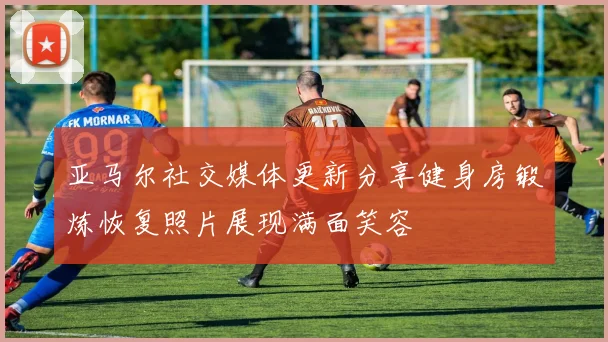 亚马尔社交媒体更新分享健身房锻炼恢复照片展现满面笑容