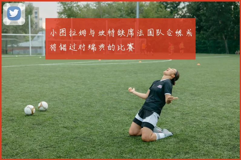 小图拉姆与坎特缺席法国队合练或将错过对瑞典的比赛