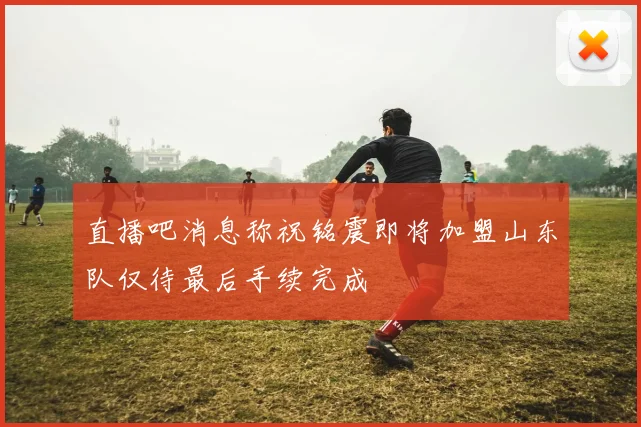 直播吧消息称祝铭震即将加盟山东队仅待最后手续完成