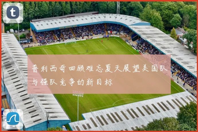 普利西奇回顾难忘夏天展望美国队与强队竞争的新目标