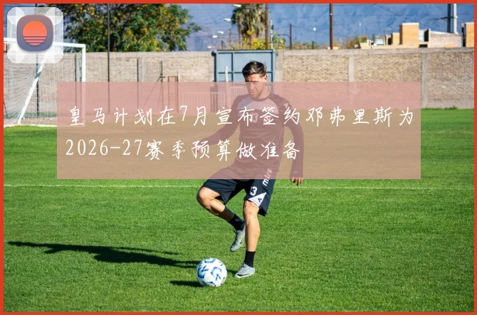 皇马计划在7月宣布签约邓弗里斯为2026-27赛季预算做准备
