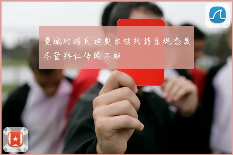 曼城对格瓦迪奥尔续约持乐观态度尽管拜仁传闻不断