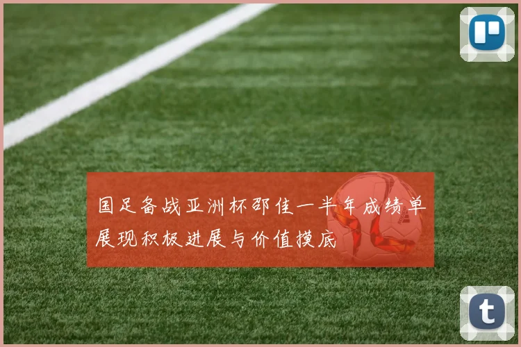国足备战亚洲杯邵佳一半年成绩单展现积极进展与价值摸底