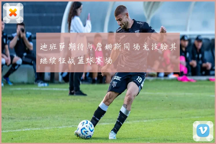 迪班萨期待与詹姆斯同场竞技盼其继续征战篮球赛场