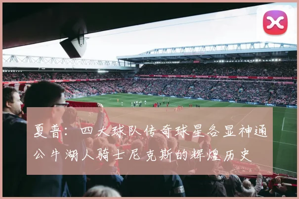 夏普：四大球队传奇球星各显神通公牛湖人骑士尼克斯的辉煌历史