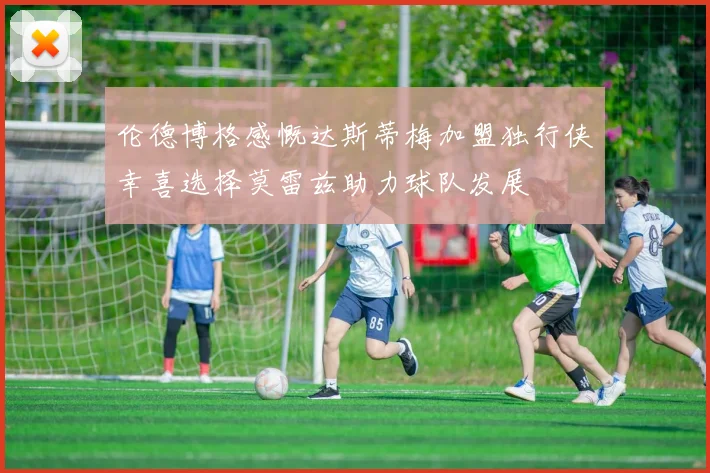 伦德博格感慨达斯蒂梅加盟独行侠幸喜选择莫雷兹助力球队发展