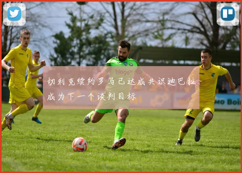 切利克续约罗马已达成共识迪巴拉成为下一个谈判目标
