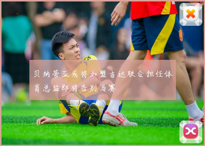 贝纳蒂亚或将加盟吉达联合担任体育总监即将告别马赛