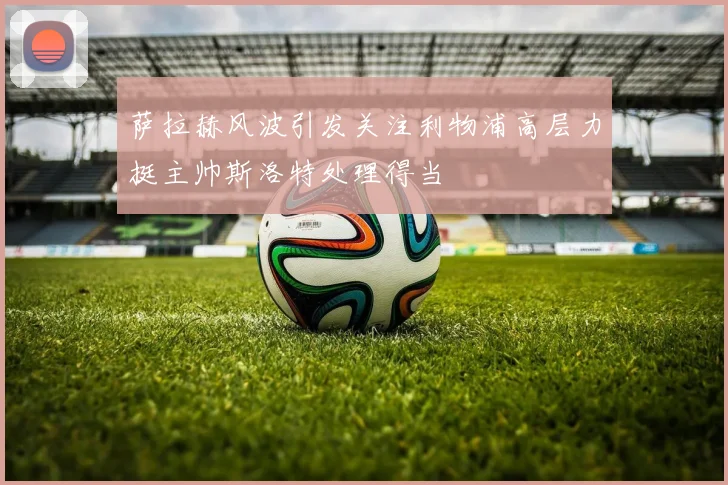 萨拉赫风波引发关注利物浦高层力挺主帅斯洛特处理得当