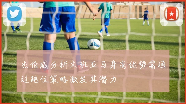 杰伦威分析文班亚马身高优势需通过跑位策略激发其潜力