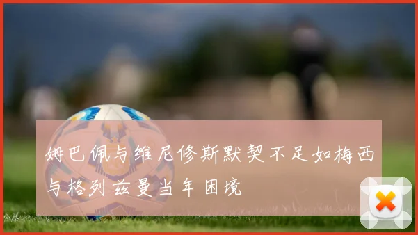 姆巴佩与维尼修斯默契不足如梅西与格列兹曼当年困境