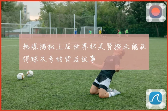 韩媒揭秘上届世界杯吴贤揆未能获得球衣号的背后故事