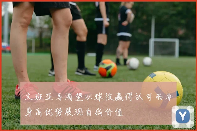 文班亚马渴望以球技赢得认可而非身高优势展现自我价值