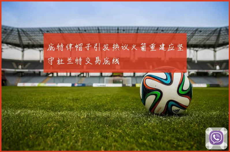 底特律帽子引发热议火箭重建应坚守杜兰特交易底线