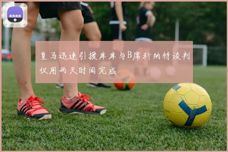 皇马迅速引援库库与B席科纳特谈判仅用两天时间完成